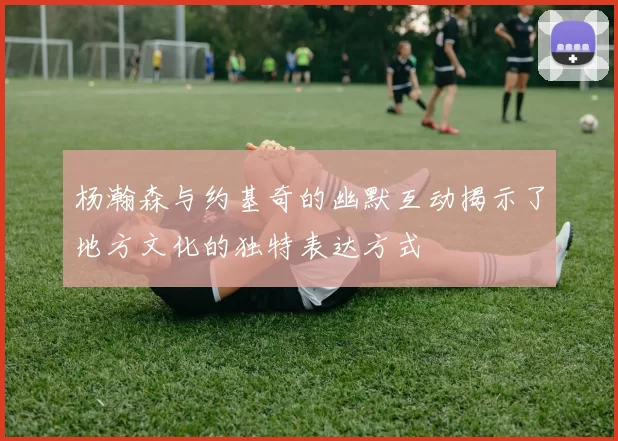 杨瀚森与约基奇的幽默互动揭示了地方文化的独特表达方式