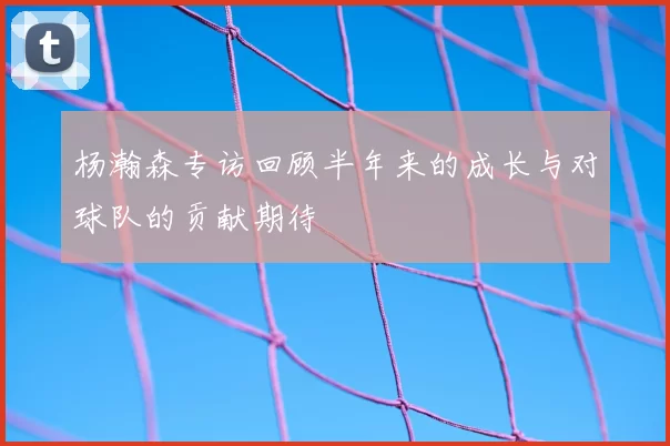 杨瀚森专访回顾半年来的成长与对球队的贡献期待
