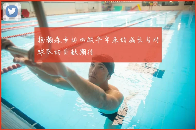 杨瀚森专访回顾半年来的成长与对球队的贡献期待