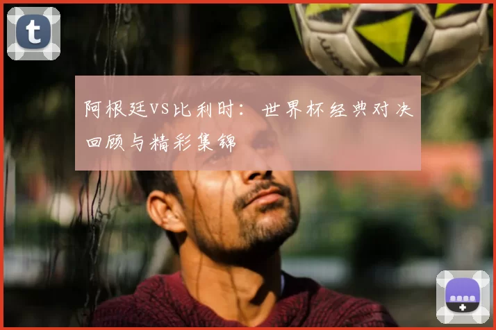 阿根廷vs比利时：世界杯经典对决回顾与精彩集锦