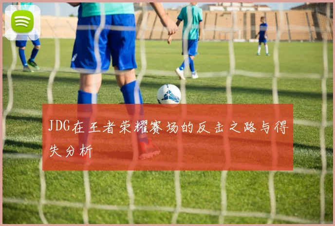 JDG在王者荣耀赛场的反击之路与得失分析