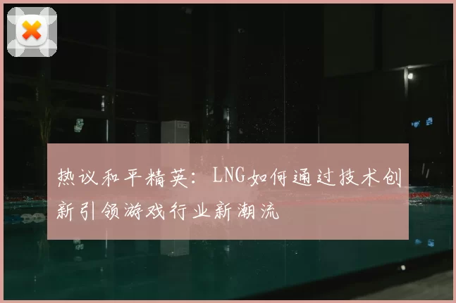 热议和平精英:LNG如何通过技术创新引领游戏行业新潮流