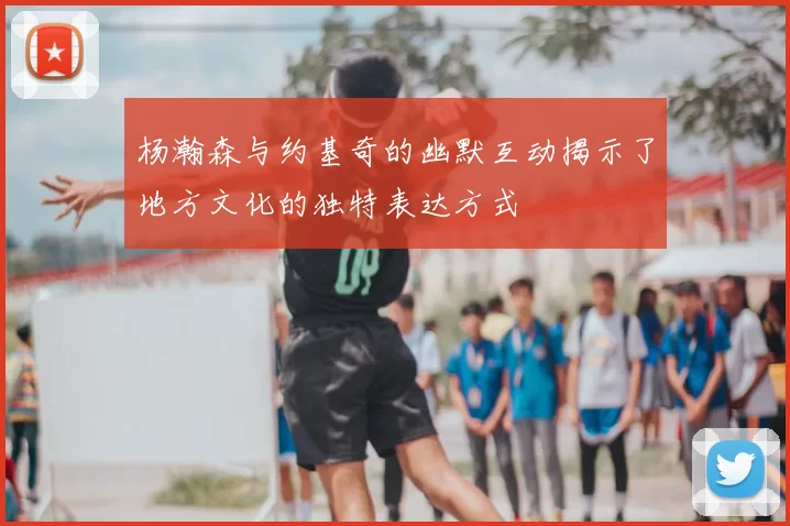 杨瀚森与约基奇的幽默互动揭示了地方文化的独特表达方式
