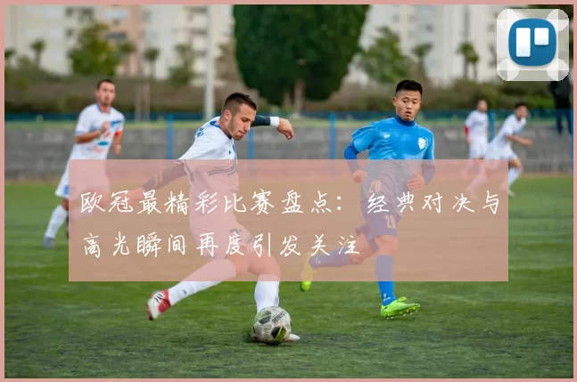 欧冠最精彩比赛盘点：经典对决与高光瞬间再度引发关注