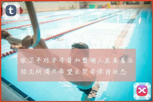 张卫平对字母哥加盟湖人发表看法称无所谓只希望东契奇保持状态