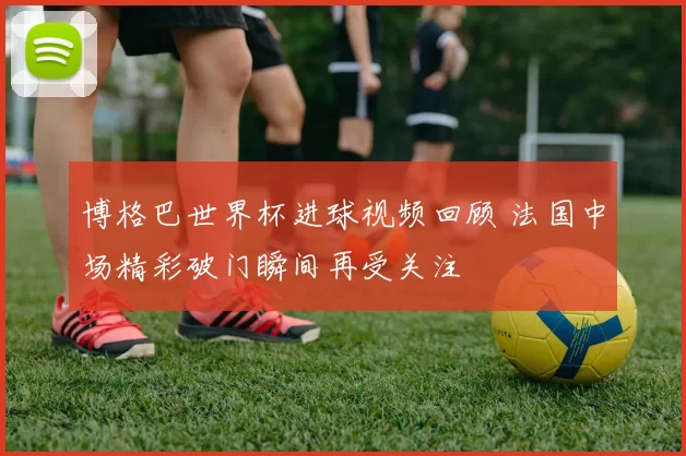 博格巴世界杯进球视频回顾 法国中场精彩破门瞬间再受关注