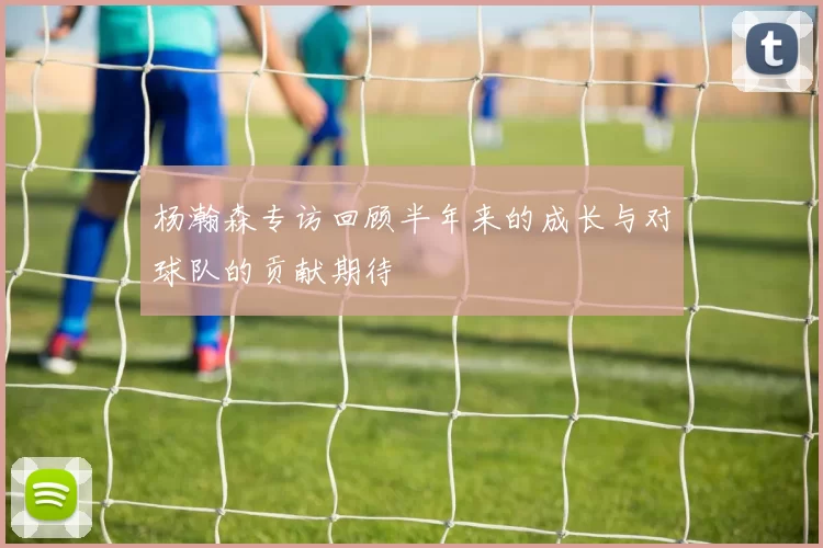杨瀚森专访回顾半年来的成长与对球队的贡献期待