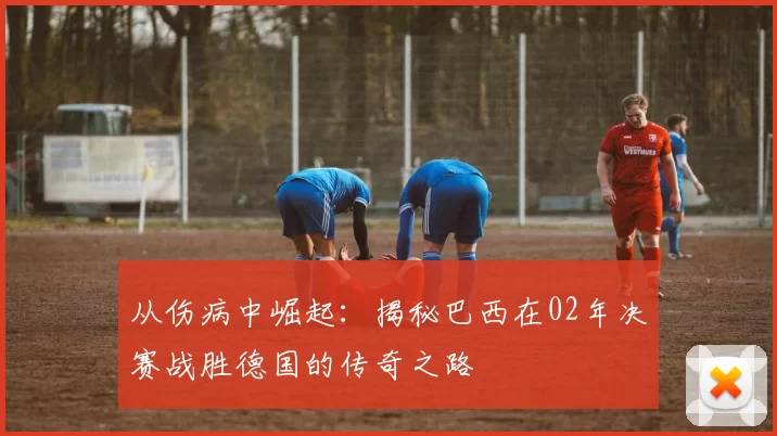 从伤病中崛起：揭秘巴西在02年决赛战胜德国的传奇之路