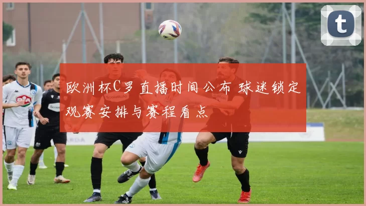 欧洲杯C罗直播时间公布 球迷锁定观赛安排与赛程看点