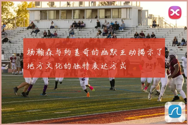 杨瀚森与约基奇的幽默互动揭示了地方文化的独特表达方式
