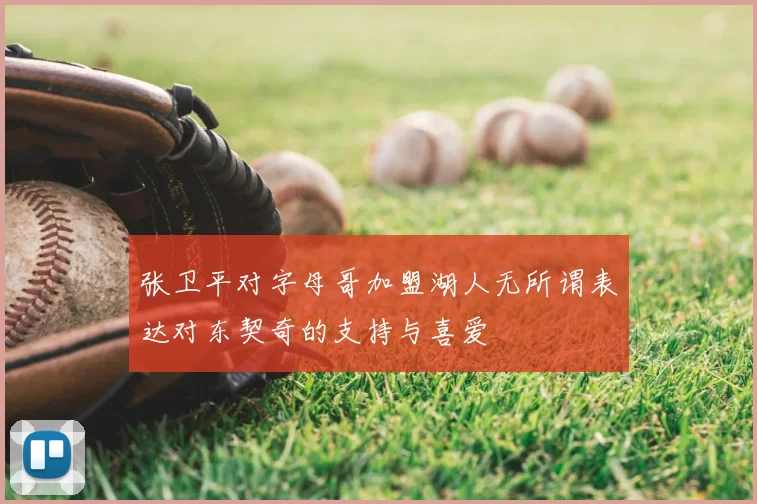 张卫平对字母哥加盟湖人无所谓表达对东契奇的支持与喜爱
