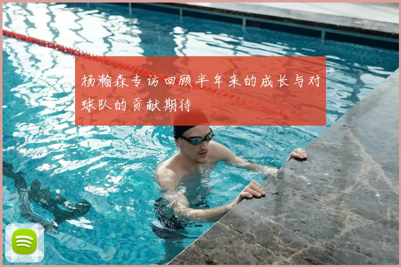 杨瀚森专访回顾半年来的成长与对球队的贡献期待