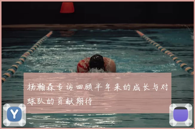 杨瀚森专访回顾半年来的成长与对球队的贡献期待