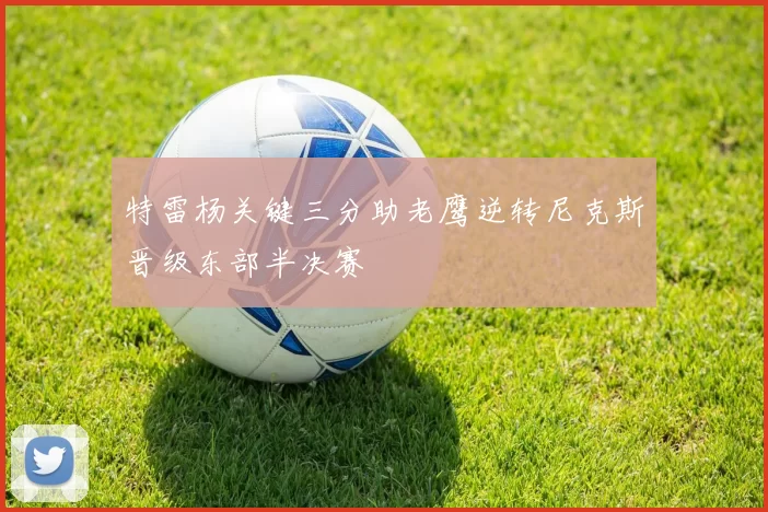 特雷杨关键三分助老鹰逆转尼克斯晋级东部半决赛