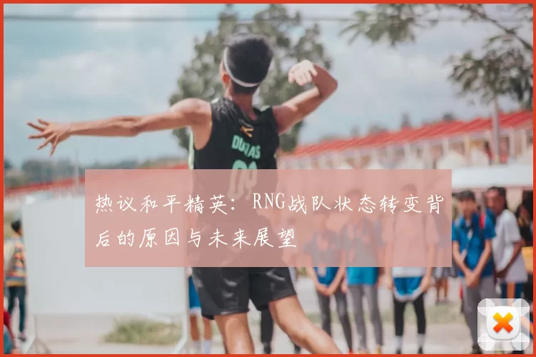 热议和平精英：RNG战队状态转变背后的原因与未来展望
